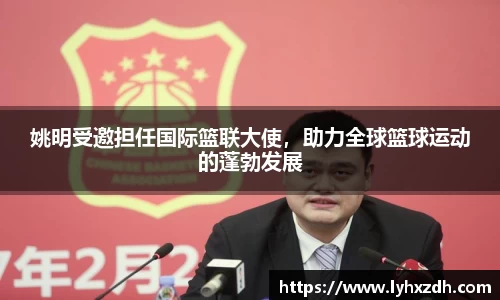 姚明受邀担任国际篮联大使，助力全球篮球运动的蓬勃发展